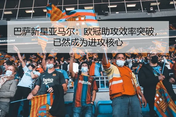 巴萨新星亚马尔：欧冠助攻效率突破，已然成为进攻核心