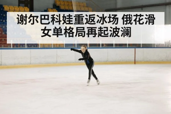 谢尔巴科娃重返冰场 俄花滑女单格局再起波澜