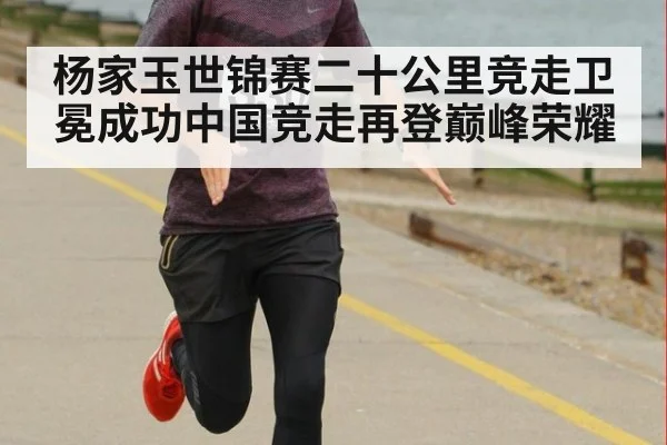 杨家玉世锦赛二十公里竞走卫冕成功中国竞走再登巅峰荣耀
